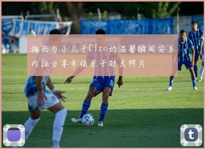 梅西与小儿子Ciro的温馨瞬间安东内拉分享幸福亲子时光照片