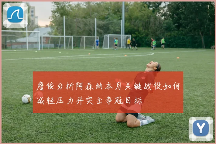 詹俊分析阿森纳本月关键战役如何减轻压力并突击争冠目标