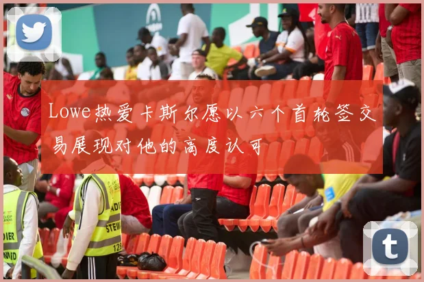 Lowe热爱卡斯尔愿以六个首轮签交易展现对他的高度认可
