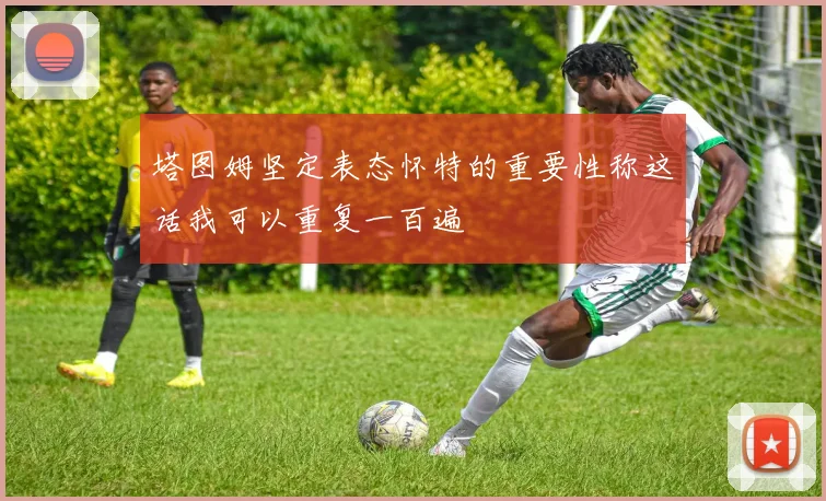 塔图姆坚定表态怀特的重要性称这话我可以重复一百遍