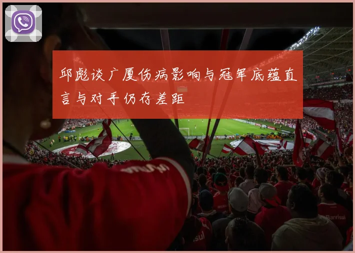 邱彪谈广厦伤病影响与冠军底蕴直言与对手仍存差距