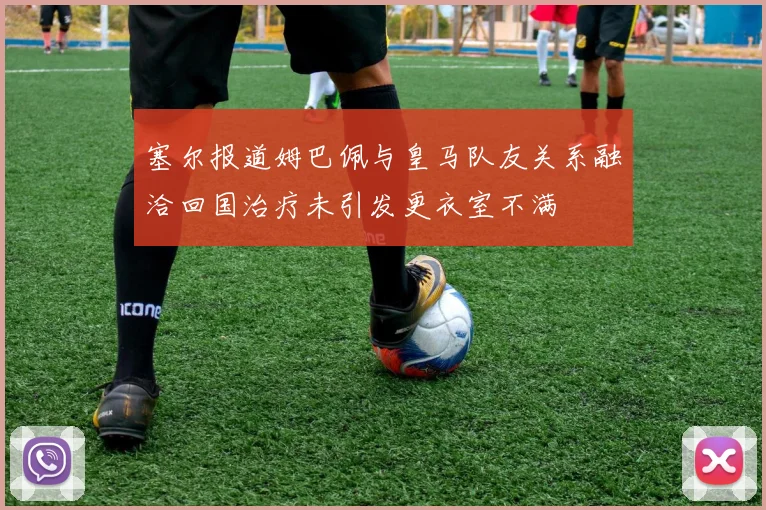 塞尔报道姆巴佩与皇马队友关系融洽回国治疗未引发更衣室不满