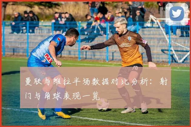 曼联与维拉半场数据对比分析：射门与角球表现一览