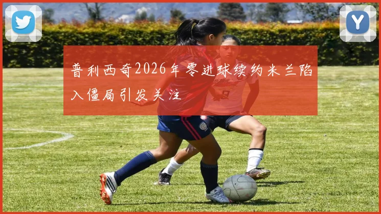 普利西奇2026年零进球续约米兰陷入僵局引发关注