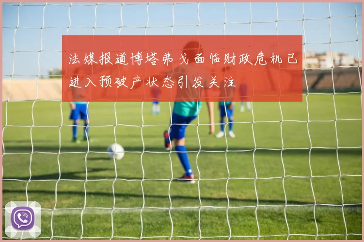 法媒报道博塔弗戈面临财政危机已进入预破产状态引发关注