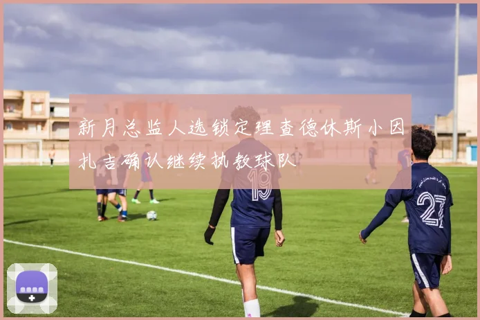 新月总监人选锁定理查德休斯小因扎吉确认继续执教球队