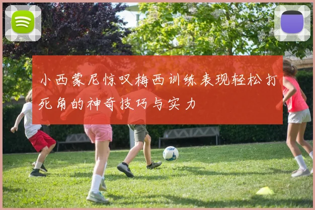 小西蒙尼惊叹梅西训练表现轻松打死角的神奇技巧与实力