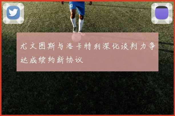 尤文图斯与洛卡特利深化谈判力争达成续约新协议