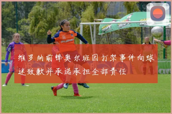 维罗纳前锋奥尔班因打架事件向球迷致歉并承诺承担全部责任
