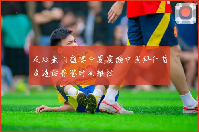 足坛豪门盛宴今夏震撼中国拜仁首度造访香港对决维拉