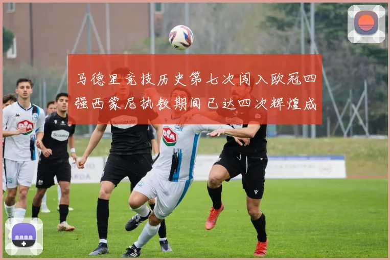 马德里竞技历史第七次闯入欧冠四强西蒙尼执教期间已达四次辉煌成就
